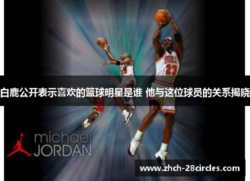 白鹿公开表示喜欢的篮球明星是谁 他与这位球员的关系揭晓