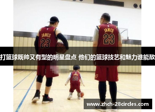 打篮球既帅又有型的明星盘点 他们的篮球技艺和魅力谁能敌