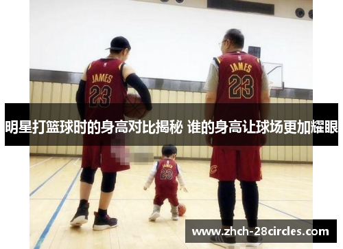 明星打篮球时的身高对比揭秘 谁的身高让球场更加耀眼