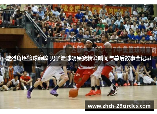 激烈角逐篮球巅峰 男子篮球明星赛精彩瞬间与幕后故事全记录
