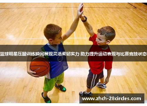 篮球明星压腿训练瞬间展现灵活柔韧实力 助力提升运动表现与比赛竞技状态