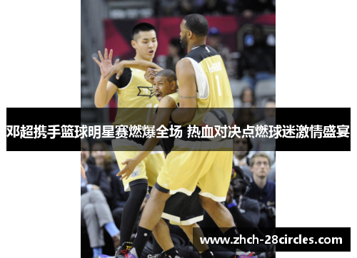 邓超携手篮球明星赛燃爆全场 热血对决点燃球迷激情盛宴