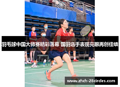 羽毛球中国大师赛精彩落幕 国羽选手表现亮眼再创佳绩
